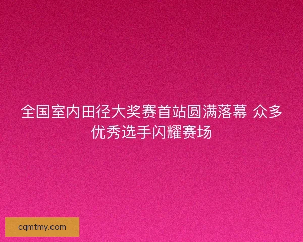 全国室内田径大奖赛首站圆满落幕 众多优秀选手闪耀赛场