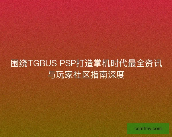 围绕TGBUS PSP打造掌机时代最全资讯与玩家社区指南深度