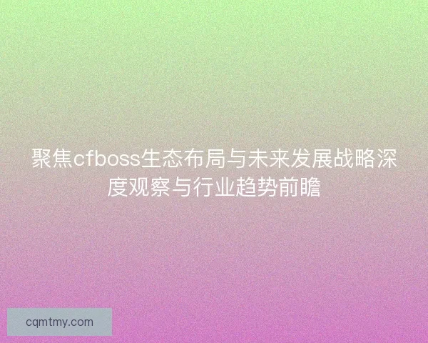 聚焦cfboss生态布局与未来发展战略深度观察与行业趋势前瞻