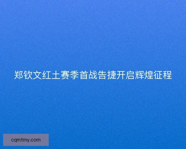 郑钦文红土赛季首战告捷开启辉煌征程