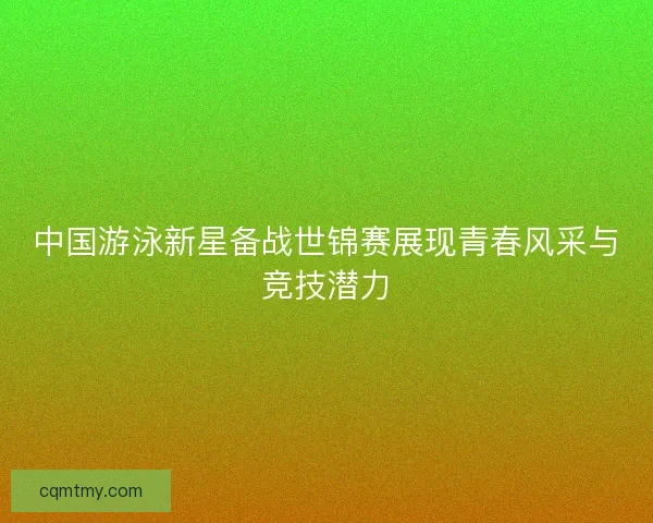 中国游泳新星备战世锦赛展现青春风采与竞技潜力