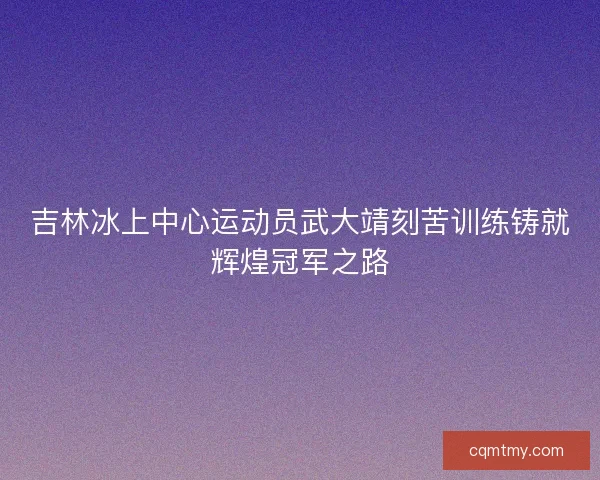 吉林冰上中心运动员武大靖刻苦训练铸就辉煌冠军之路