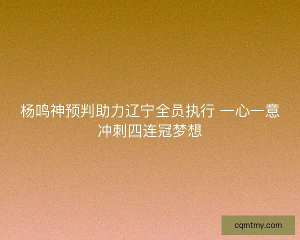 杨鸣神预判助力辽宁全员执行 一心一意冲刺四连冠梦想