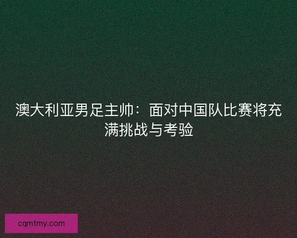 澳大利亚男足主帅：面对中国队比赛将充满挑战与考验