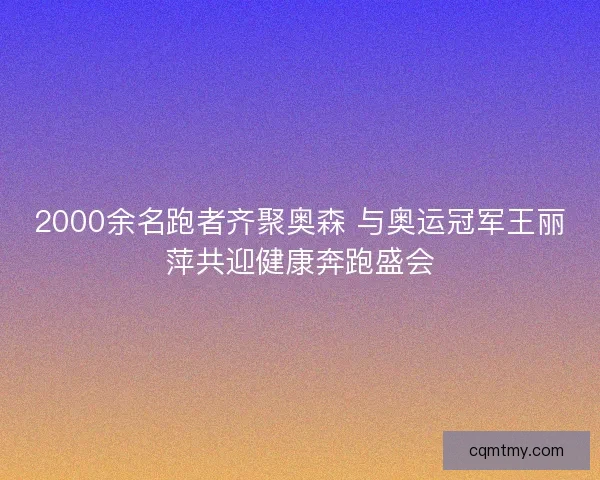 2000余名跑者齐聚奥森 与奥运冠军王丽萍共迎健康奔跑盛会