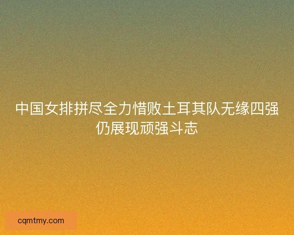 中国女排拼尽全力惜败土耳其队无缘四强仍展现顽强斗志