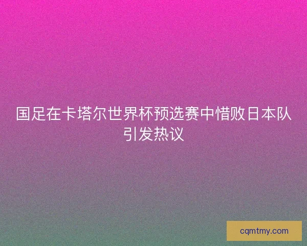 国足在卡塔尔世界杯预选赛中惜败日本队引发热议