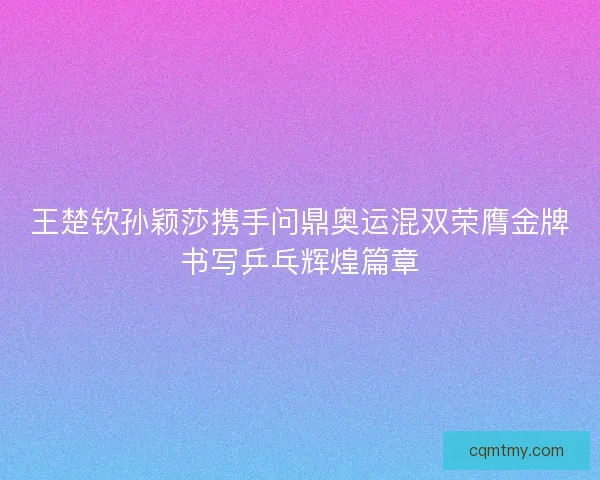 王楚钦孙颖莎携手问鼎奥运混双荣膺金牌书写乒乓辉煌篇章