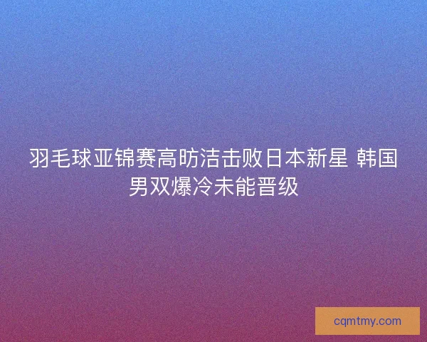 羽毛球亚锦赛高昉洁击败日本新星 韩国男双爆冷未能晋级