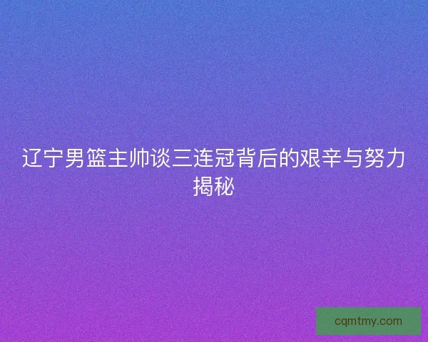 辽宁男篮主帅谈三连冠背后的艰辛与努力揭秘