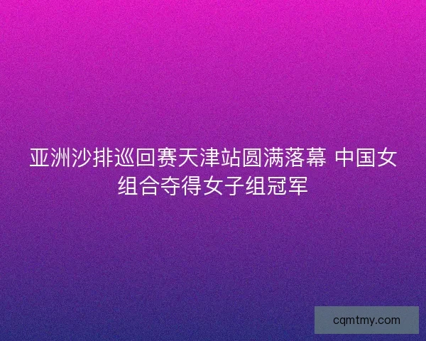 亚洲沙排巡回赛天津站圆满落幕 中国女组合夺得女子组冠军