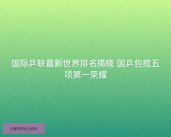 国际乒联最新世界排名揭晓 国乒包揽五项第一荣耀 国际乒联最新世界排名揭晓 国乒包揽五项第一荣耀