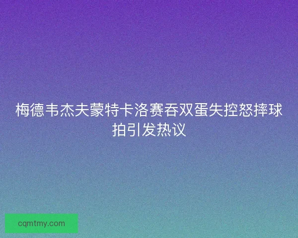 梅德韦杰夫蒙特卡洛赛吞双蛋失控怒摔球拍引发热议