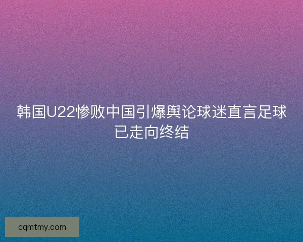 韩国U22惨败中国引爆舆论球迷直言足球已走向终结 韩国U22惨败中国引爆舆论球迷直言足球已走向终结