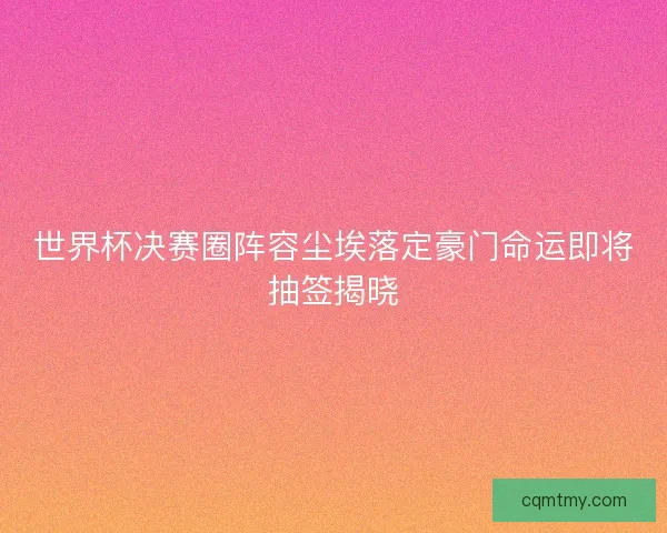 世界杯决赛圈阵容尘埃落定豪门命运即将抽签揭晓 世界杯决赛圈阵容尘埃落定豪门命运即将抽签揭晓