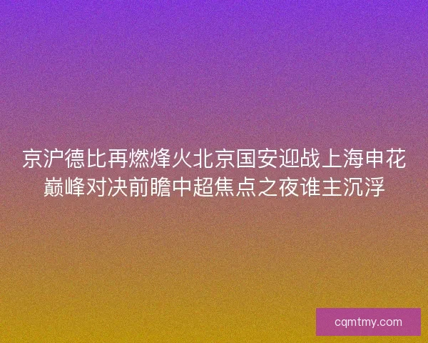 京沪德比再燃烽火北京国安迎战上海申花巅峰对决前瞻中超焦点之夜谁主沉浮