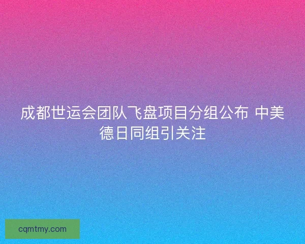 成都世运会团队飞盘项目分组公布 中美德日同组引关注