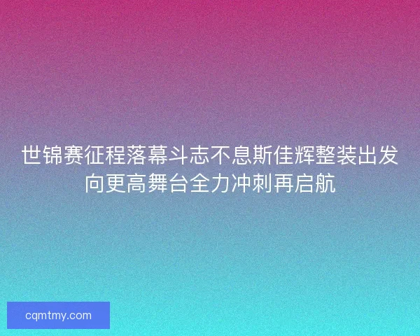 世锦赛征程落幕斗志不息斯佳辉整装出发向更高舞台全力冲刺再启航 世锦赛征程落幕斗志不息斯佳辉整装出发向更高舞台全力冲刺再启航