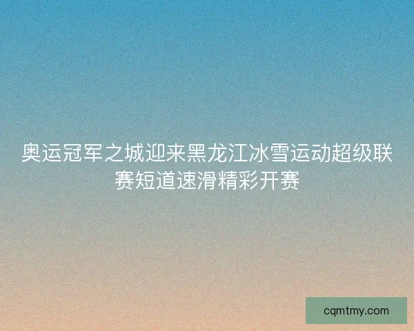 奥运冠军之城迎来黑龙江冰雪运动超级联赛短道速滑精彩开赛 奥运冠军之城迎来黑龙江冰雪运动超级联赛短道速滑精彩开赛