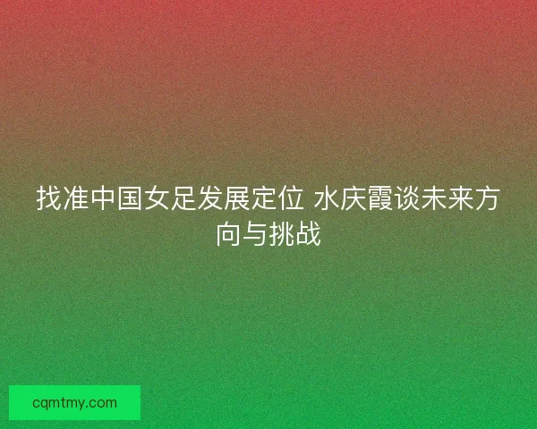 找准中国女足发展定位 水庆霞谈未来方向与挑战
