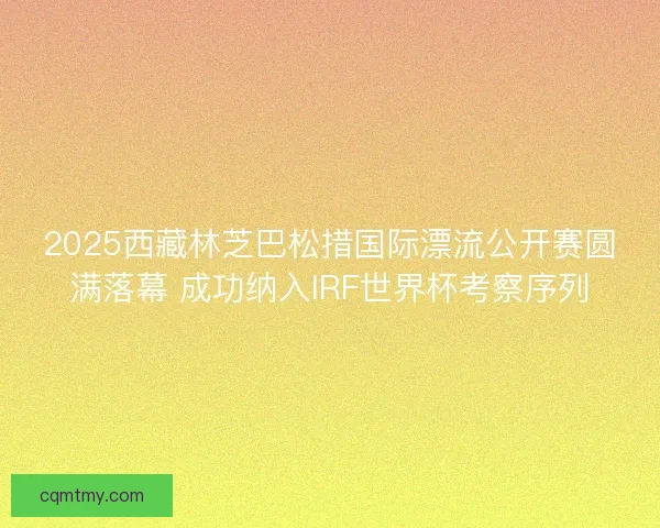 2025西藏林芝巴松措国际漂流公开赛圆满落幕 成功纳入IRF世界杯考察序列 2025西藏林芝巴松措国际漂流公开赛圆满落幕 成功纳入IRF世界杯考察序列