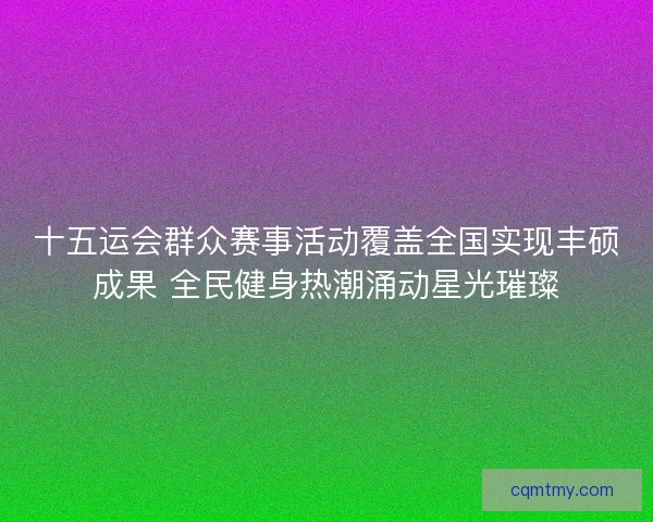 十五运会群众赛事活动覆盖全国实现丰硕成果 全民健身热潮涌动星光璀璨