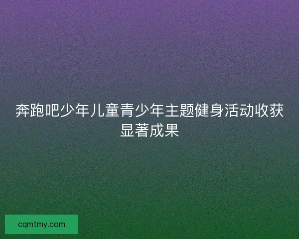 奔跑吧少年儿童青少年主题健身活动收获显著成果
