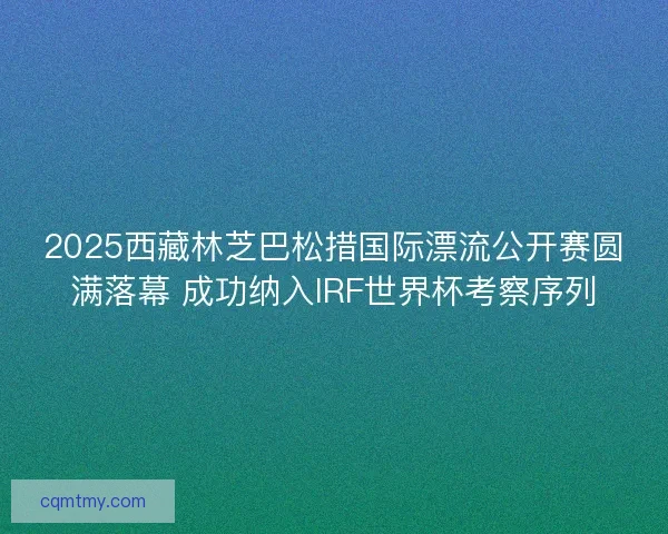 2025西藏林芝巴松措国际漂流公开赛圆满落幕 成功纳入IRF世界杯考察序列