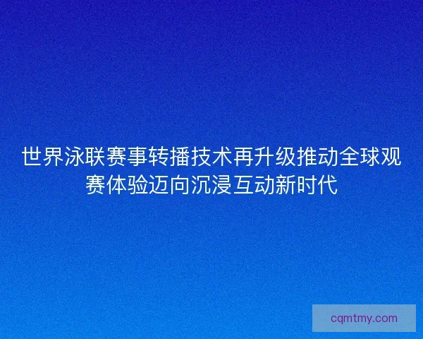 世界泳联赛事转播技术再升级推动全球观赛体验迈向沉浸互动新时代