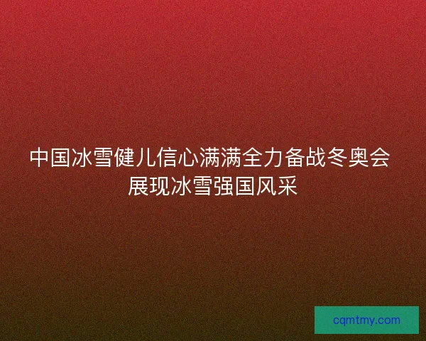 中国冰雪健儿信心满满全力备战冬奥会 展现冰雪强国风采